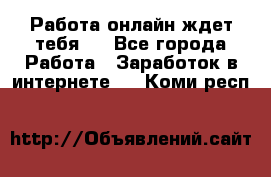Работа онлайн ждет тебя!  - Все города Работа » Заработок в интернете   . Коми респ.